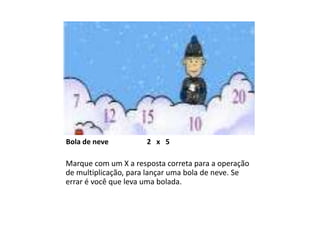 Bola de neve          2 x 5

Marque com um X a resposta correta para a operação
de multiplicação, para lançar uma bola de neve. Se
errar é você que leva uma bolada.
 