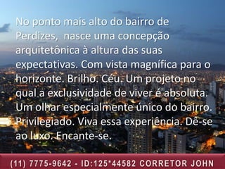 No ponto mais alto do bairro de
 Perdizes, nasce uma concepção
 arquitetônica à altura das suas
 expectativas. Com vista magnífica para o
 horizonte. Brilho. Céu. Um projeto no
 qual a exclusividade de viver é absoluta.
 Um olhar especialmente único do bairro.
 Privilegiado. Viva essa experiência. Dê-se
 ao luxo. Encante-se.

( 11 ) 7 7 7 5 - 9 6 4 2 - I D : 1 2 5 * 4 4 5 8 2 C O R R E TO R J O H N
 