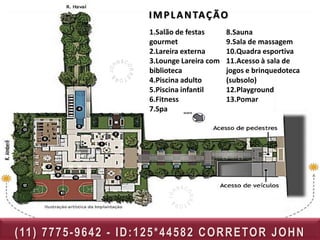 I M P L A N TA Ç Ã O
                                  1.Salão de festas      8.Sauna
                                  gourmet                9.Sala de massagem
                                  2.Lareira externa      10.Quadra esportiva
                                  3.Lounge Lareira com   11.Acesso à sala de
                                  biblioteca             jogos e brinquedoteca
                                  4.Piscina adulto       (subsolo)
                                  5.Piscina infantil     12.Playground
                                  6.Fitness              13.Pomar
                                  7.Spa




( 11 ) 7 7 7 5 - 9 6 4 2 - I D : 1 2 5 * 4 4 5 8 2 C O R R E TO R J O H N
 