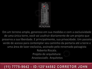 I M P L A N TA Ç Ã O
                                 1.Salão de festas    8.Sauna
                                 gourmet              9.Sala de massagem
                                 2.Lareira externa    10.Quadra esportiva
                                 3.Lounge Lareira com 11.Acesso à sala de
                                 biblioteca           jogos e brinquedoteca
                                 4.Piscina adulto     (subsolo)
                                 5.Piscina infantil   12.Playground
                                 6.Fitness            13.Pomar
Em um terreno amplo,    generoso 7.Spasua medidas e com a exclusividade
                                 em
  de uma única torre, você vai usufruir diariamente de um projeto que
preserva a sua liberdade. E principalmente, sua privacidade. Um passeio
 verde de acesso para contemplar seu caminho da portaria até a torre e
    uma área de lazer exclusiva, assinado pelo renomado paisagista
                            Roberto Riscala.
                         Projeto de arquitetura:
                        Anastassiadis Arquitetos


 ( 11 ) 7 7 7 5 - 9 6 4 2 - I D : 1 2 5 * 4 4 5 8 2 C O R R E TO R J O H N
 