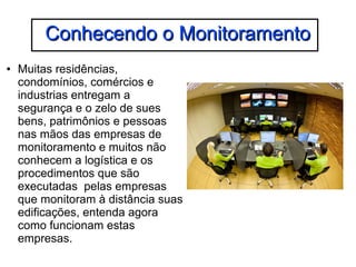 CCoonnhheecceennddoo oo MMoonniittoorraammeennttoo 
● Muitas residências, 
condomínios, comércios e 
industrias entregam a 
segurança e o zelo de sues 
bens, patrimônios e pessoas 
nas mãos das empresas de 
monitoramento e muitos não 
conhecem a logística e os 
procedimentos que são 
executadas pelas empresas 
que monitoram à distância suas 
edificações, entenda agora 
como funcionam estas 
empresas. 
 