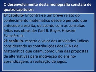 1º capítulo- Encontra-se um breve relato do
conhecimento matemático desde o período que
antecede a escrita, de acordo com as consultas
feitas nas obras de: Carl B. Boyer, Howard
EveseStruik.
2º capítulo- mostra o valor das atividades lúdicas
considerando as contribuições dos PCNs de
Matemática que citam, como uma das propostas
de alternativas para motivação do ensino-
aprendizagem, a realização de jogos.
O desenvolvimento desta monografia constará de
quatro capítulos:
 