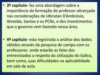 • 3º capítulo- faz uma abordagem sobre a
importância da formação do professor alicerçado
nas considerações de Ubiratan D’Ambrósio,
Almeida, Santos e os PCNs, e dos investimentos
que o governo vem fazendo nessa área.
• 4º capítulo- esta registrada a análise dos dados
obtidos através da pesquisa de campo com os
professores onde estarão as falas dos
entrevistados a respeito da utilização do lúdico,
bem como, suas dificuldades na aplicabilidade
em sala de aula.
 