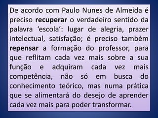 De acordo com Paulo Nunes de Almeida é
preciso recuperar o verdadeiro sentido da
palavra ‘escola’: lugar de alegria, prazer
intelectual, satisfação; é preciso também
repensar a formação do professor, para
que reflitam cada vez mais sobre a sua
função e adquiram cada vez mais
competência, não só em busca do
conhecimento teórico, mas numa prática
que se alimentará do desejo de aprender
cada vez mais para poder transformar.
 