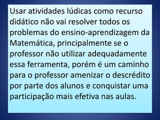 Usar atividades lúdicas como recurso
didático não vai resolver todos os
problemas do ensino-aprendizagem da
Matemática, principalmente se o
professor não utilizar adequadamente
essa ferramenta, porém é um caminho
para o professor amenizar o descrédito
por parte dos alunos e conquistar uma
participação mais efetiva nas aulas.
 