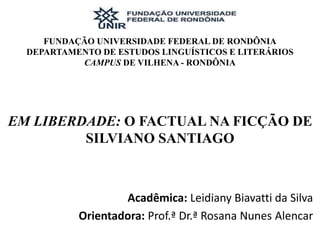 FUNDAÇÃO UNIVERSIDADE FEDERAL DE RONDÔNIA
DEPARTAMENTO DE ESTUDOS LINGUÍSTICOS E LITERÁRIOS
CAMPUS DE VILHENA - RONDÔNIA
EM LIBERDADE: O FACTUAL NA FICÇÃO DE
SILVIANO SANTIAGO
Acadêmica: Leidiany Biavatti da Silva
Orientadora: Prof.ª Dr.ª Rosana Nunes Alencar
 