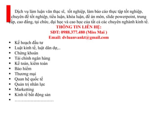 Dịch vụ làm luận văn thạc sĩ, tốt nghiệp, làm báo cáo thực tập tốt nghiệp,
chuyên đề tốt nghiệp, tiểu luận, khóa luận, đề án môn, slide powerpoint, trung
cấp, cao đẳng, tại chức, đại học và cao học của tất cả các chuyên nghành kinh tế.
THÔNG TIN LIÊN HỆ:
SĐT: 0988.377.480 (Miss Mai )
Email: dvluanvankt@gmail.com
 Kế hoạch đầu tư
 Luật kinh tế, luật dân dự,..
 Chứng khoán
 Tài chính ngân hàng
 Kế toán, kiểm toán
 Bảo hiểm
 Thương mại
 Quan hệ quốc tế
 Quản trị nhân lực
 Marketting
 Kinh tế bất động sản
 ………………………
 