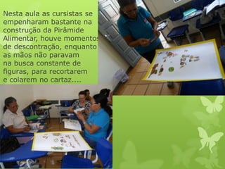 Nesta aula as cursistas se
empenharam bastante na
construção da Pirâmide
Alimentar, houve momentos
de descontração, enquanto
as mãos não paravam
na busca constante de
figuras, para recortarem
e colarem no cartaz....
 