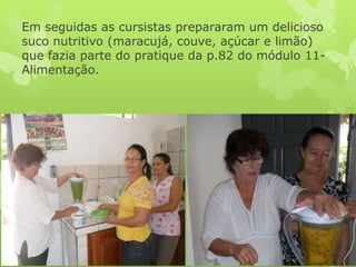 Em seguidas as cursistas prepararam um delicioso
suco nutritivo (maracujá, couve, açúcar e limão)
que fazia parte do pratique da p.82 do módulo 11-
Alimentação.
 
