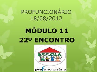 PROFUNCIONÁRIO
  18/08/2012

 MÓDULO 11
22º ENCONTRO
 