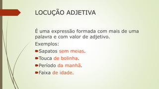 LOCUÇÃO ADJETIVA
É uma expressão formada com mais de uma
palavra e com valor de adjetivo.
Exemplos:
🠶Sapatos sem meias.
🠶Touca de bolinha.
🠶Período da manhã.
🠶Faixa de idade.
 