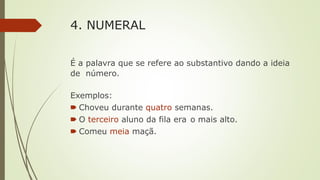 4. NUMERAL
É a palavra que se refere ao substantivo dando a ideia
de número.
Exemplos:
🠶 Choveu durante quatro semanas.
🠶 O terceiro aluno da fila era o mais alto.
🠶 Comeu meia maçã.
 