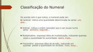 Classificação do Numeral
De acordo com o que indica, o numeral pode ser:
🠶 Cardinal: indica uma quantidade determinada de seres: um,
dois...
🠶 Ordinal: indica a ordem (posição) que o ser ocupa numa
série: primeiro, segundo...
🠶 Multiplicativo: expressa idéia de multiplicação, indicando quantas
vezes a quantidade foi aumentada: dobro, triplo...
🠶 Fracionário: expressa idéia de divisão, indicando em
quantas partes a quantidade foi dividida: meio, terço...
 