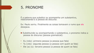 5. PRONOME
É a palavra que substitui ou acompanha um substantivo,
relacionando-o à pessoa do discurso.
Ex: Paulo sorriu. Finalmente as coisas tomavam o rumo que ele
desejava.
🠶 Substituindo ou acompanhando o substantivo, o pronome indica a
pessoa do discurso (pessoa gramatical):
• Eu (nós): primeira pessoa (a pessoa que fala)
• Tu (vós): segunda pessoa (a pessoa com quem se fala)
• Ele (a) (s): terceira pessoa (a pessoa de quem se fala)
 