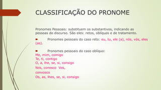 CLASSIFICAÇÃO DO PRONOME
Pronomes Pessoais: substituem os substantivos, indicando as
pessoas do discurso. São eles: retos, oblíquos e de tratamento.
🠶 Pronomes pessoais do caso reto: eu, tu, ele (a), nós, vós, eles
(as).
🠶 Pronomes pessoais do caso oblíquo:
Me, mim, comigo
Te, ti, contigo
O, a, lhe, se, si, consigo
Nos, conosco Vos,
convosco
Os, as, lhes, se, si, consigo
 