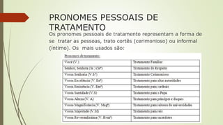 PRONOMES PESSOAIS DE
TRATAMENTO
Os pronomes pessoais de tratamento representam a forma de
se tratar as pessoas, trato cortês (cerimonioso) ou informal
(íntimo). Os mais usados são:
 