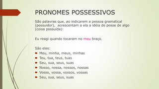 PRONOMES POSSESSIVOS
São palavras que, ao indicarem a pessoa gramatical
(possuidor), acrescentam a ela a idéia de posse de algo
(coisa possuída):
Eu reagi quando tocaram no meu braço.
São eles:
🠶 Meu, minha, meus, minhas
🠶 Teu, tua, teus, tuas
🠶 Seu, sua, seus, suas
🠶 Nosso, nossa, nossos, nossas
🠶 Vosso, vossa, vossos, vossas
🠶 Seu, sua, seus, suas
 
