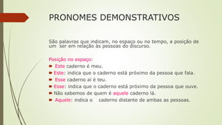 PRONOMES DEMONSTRATIVOS
São palavras que indicam, no espaço ou no tempo, a posição de
um ser em relação às pessoas do discurso.
Posição no espaço:
🠶 Este caderno é meu.
🠶 Este: indica que o caderno está próximo da pessoa que fala.
🠶 Esse caderno aí é teu.
🠶 Esse: indica que o caderno está próximo da pessoa que ouve.
🠶 Não sabemos de quem é aquele caderno lá.
🠶 Aquele: indica o caderno distante de ambas as pessoas.
 