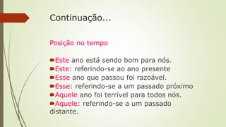 Continuação...
Posição no tempo
🠶Este ano está sendo bom para nós.
🠶Este: referindo-se ao ano presente
🠶Esse ano que passou foi razoável.
🠶Esse: referindo-se a um passado próximo
🠶Aquele ano foi terrível para todos nós.
🠶Aquele: referindo-se a um passado
distante.
 