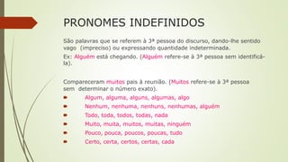 PRONOMES INDEFINIDOS
São palavras que se referem à 3ª pessoa do discurso, dando-lhe sentido
vago (impreciso) ou expressando quantidade indeterminada.
Ex: Alguém está chegando. (Alguém refere-se à 3ª pessoa sem identificá-
la).
Compareceram muitos pais à reunião. (Muitos refere-se à 3ª pessoa
sem determinar o número exato).
🠶 Algum, alguma, alguns, algumas, algo
🠶 Nenhum, nenhuma, nenhuns, nenhumas, alguém
🠶 Todo, toda, todos, todas, nada
🠶 Muito, muita, muitos, muitas, ninguém
🠶 Pouco, pouca, poucos, poucas, tudo
🠶 Certo, certa, certos, certas, cada
 