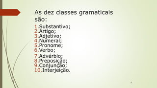 As dez classes gramaticais
são:
1.Substantivo;
2.Artigo;
3.Adjetivo;
4.Numeral;
5.Pronome;
6.Verbo;
7.Advérbio;
8.Preposição;
9.Conjunção;
10.Interjeição.
2
 