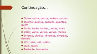 Continuação...
🠶 Outro, outra, outros, outras, outrem
🠶 Quanto, quanta, quantos, quantas,
quem
🠶 Tanto, tanta, tantos, tantas, mais
🠶 Vário, vária, vários, várias, menos
🠶 Diverso, diversa, diversos, diversas,
demais
🠶 Um, uma, uns, umas
🠶 Qual, quais
🠶 Bastante, bastantes
 
