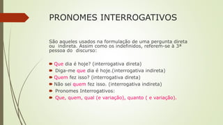 PRONOMES INTERROGATIVOS
São aqueles usados na formulação de uma pergunta direta
ou indireta. Assim como os indefinidos, referem-se à 3ª
pessoa do discurso:
🠶 Que dia é hoje? (interrogativa direta)
🠶 Diga-me que dia é hoje.(interrogativa indireta)
🠶 Quem fez isso? (interrogativa direta)
🠶 Não sei quem fez isso. (interrogativa indireta)
🠶 Pronomes Interrogativos:
🠶 Que, quem, qual (e variação), quanto ( e variação).
 
