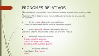 PRONOMES RELATIVOS
São aqueles que representam nomes já mencionados anteriormente e com os quais
se
relacionam. Além disso, o nome mencionado anteriormente é o antecedente
do pronome.
🠶 Os livros que estou lendo são muito bons.
Livros é o termo antecedente e que é o pronome relativo
🠶 O sobrado onde morava fora deixado pelo avô.
Sobrado é o termo antecedente e onde é o pronome relativo.
🠶 Pronomes relativos variáveis:
O qual, a qual os quais, as
quais Cujo, cuja, cujos, cujas
Quanto, quanta, quantos, quantas
🠶 Pronomes relativos
invariáveis: Que, quem,
onde
 