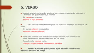 6. VERBO
🠶 Quando se pratica uma ação, a palavra que representa essa ação, indicando o
momento em que ela ocorre, é o Verbo.
Eu escrevo com rapidez.
Escrevo = ação presente
🠶 Uma idéia de estado também pode ser localizada no tempo por meio de um
verbo.
Os alunos estavam preocupados.
Estavam = estado passado
🠶 Uma ação ocorrida num determinado tempo também pode constituir-se
num fenômeno da natureza expresso por um verbo.
Naquela noite trovejou muito.
Trovejou = ação passada, fenômeno da natureza
🠶 Verbo é a palavra que expressa ação, estado e fenômeno da
natureza situados no tempo.
 