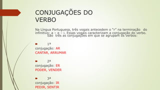 CONJUGAÇÕES DO
VERBO
Na Língua Portuguesa, três vogais antecedem o “r” na terminação do
infinitivo: a – e – i. Essas vogais caracterizam a conjugação do verbo.
São três as conjugações em que se agrupam os verbos:
🠶 1ª
conjugação: AR
CANTAR, ARRUMAR
🠶 2ª
conjugação: ER
PODER, VENDER
🠶 3ª
conjugação: IR
PEDIR, SENTIR
 
