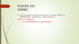 FLEXÃO DO
VERBO
🠶 Há duas partes principais que formam os verbos: RADICAL e
TERMINAÇÕES (desinências, vogais temáticas).
AMAR: am= RADICAL
ar= TERMINAÇÕES (a= vogal temática)
 