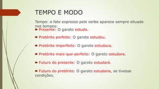 TEMPO E MODO
Tempo: o fato expresso pelo verbo aparece sempre situado
nos tempos:
🠶 Presente: O garoto estuda.
🠶 Pretérito perfeito: O garoto estudou.
🠶 Pretérito imperfeito: O garoto estudava.
🠶 Pretérito mais-que-perfeito: O garoto estudara.
🠶 Futuro do presente: O garoto estudará.
🠶 Futuro do pretérito: O garoto estudaria, se tivesse
condições.
 