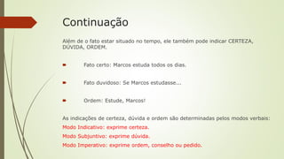 Continuação
Além de o fato estar situado no tempo, ele também pode indicar CERTEZA,
DÚVIDA, ORDEM.
🠶 Fato certo: Marcos estuda todos os dias.
🠶 Fato duvidoso: Se Marcos estudasse...
🠶 Ordem: Estude, Marcos!
As indicações de certeza, dúvida e ordem são determinadas pelos modos verbais:
Modo Indicativo: exprime certeza.
Modo Subjuntivo: exprime dúvida.
Modo Imperativo: exprime ordem, conselho ou pedido.
 