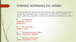FORMAS NOMINAIS DO VERBO
Os verbos possuem formas que são nominais. São nominais porque por si
só elas não expressam nem o tempo nem o modo verbal. Também, em
alguns contextos, assumem a função de substantivos, adjetivos ou verbos.
🠶 O jantar está
preparado. Jantar =
substantivo
🠶 Eu vou jantar.
Jantar = verbo
🠶 Ela está preparada para a
festa. Preparada = adjetivo
🠶 Ela havia preparado o
jantar. Preparado = verbo
 