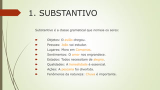 1. SUBSTANTIVO
Substantivo é a classe gramatical que nomeia os seres:
🠶 Objetos: O avião chegou.
🠶 Pessoas: João vai estudar.
🠶 Lugares: Moro em Campinas.
🠶 Sentimentos: O amor nos engrandece.
🠶 Estados: Todos necessitam de alegria.
🠶 Qualidades: A honestidade é essencial.
🠶 Ações: A pescaria foi divertida.
🠶 Fenômenos da natureza: Chuva é importante.
 