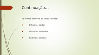 Continuação...
As formas nominais do verbo são três:
🠶 Infinitivo: cantar
🠶 Gerúndio: cantando
🠶 Particípio: cantado
 