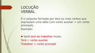 LOCUÇÃO
VERBAL
É o conjunto formado por dois ou mais verbos que
expressam uma idéia (um verbo auxiliar + um verbo
principal).
Exemplo:
🠶 Você terá de trabalhar muito.
Terá = verbo auxiliar
Trabalhar = verbo principal
 