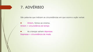 7. ADVÉRBIO
São palavras que indicam as circunstâncias em que ocorre a ação verbal.
🠶 Ontem, fomos ao cinema.
Ontem = circunstância de tempo
🠶 As crianças saíram depressa.
Depressa = circunstância de modo
 