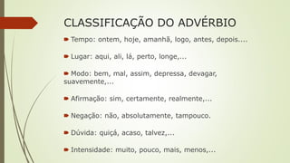 CLASSIFICAÇÃO DO ADVÉRBIO
🠶 Tempo: ontem, hoje, amanhã, logo, antes, depois....
🠶 Lugar: aqui, ali, lá, perto, longe,...
🠶 Modo: bem, mal, assim, depressa, devagar,
suavemente,...
🠶 Afirmação: sim, certamente, realmente,...
🠶 Negação: não, absolutamente, tampouco.
🠶 Dúvida: quiçá, acaso, talvez,...
🠶 Intensidade: muito, pouco, mais, menos,...
 