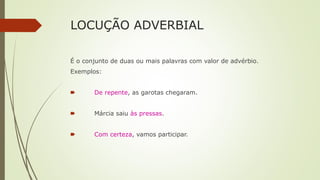 LOCUÇÃO ADVERBIAL
É o conjunto de duas ou mais palavras com valor de advérbio.
Exemplos:
🠶 De repente, as garotas chegaram.
🠶 Márcia saiu às pressas.
🠶 Com certeza, vamos participar.
 