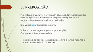 8. PREPOSIÇÃO
É a palavra invariável que liga dois termos. Nessa ligação, há
uma relação de subordinação (dependência) em que o
segundo termo se subordina ao primeiro.
Ex: Voltei para Campinas ontem.
Voltei = termo regente para = preposição
Campinas = termo subordinado
A relação se sentido estabelecida entre o termo regente e
o termo subordinado é LUGAR.
 