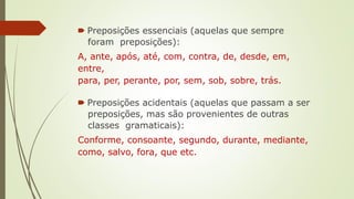 🠶 Preposições essenciais (aquelas que sempre
foram preposições):
A, ante, após, até, com, contra, de, desde, em,
entre,
para, per, perante, por, sem, sob, sobre, trás.
🠶 Preposições acidentais (aquelas que passam a ser
preposições, mas são provenientes de outras
classes gramaticais):
Conforme, consoante, segundo, durante, mediante,
como, salvo, fora, que etc.
 