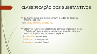 CLASSIFICAÇÃO DOS SUBSTANTIVOS
🠶 Comum: indica um nome comum a todos os seres da
mesma espécie.
Ex: casa, homem, cidade, rio.
🠶 Coletivos: entre os substantivos comuns encontram-se os
“Coletivos”, que, embora estejam no singular, indicam
uma multiplicidade da mesma espécie.
Ex: Boiada: muitos bois
Cardume: muitos peixes
Ramalhete: muitas flores
 