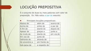 LOCUÇÃO PREPOSITIVA
É o conjunto de duas ou mais palavras com valor de
preposição. Ex: Não estou a par do assunto.
🠶 Principais locuções prepositivas:
Abaixo de além de acerca de
Acima de antes de a par de
A fim de diante de depois de
Apesar de graças a junto a
Ao invés de diante de em via de
Em vez de junto de
Defronte de através de
De encontro a em frente de
Sob pena de a respeito de
 