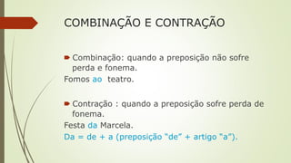 COMBINAÇÃO E CONTRAÇÃO
🠶 Combinação: quando a preposição não sofre
perda e fonema.
Fomos ao teatro.
🠶 Contração : quando a preposição sofre perda de
fonema.
Festa da Marcela.
Da = de + a (preposição “de” + artigo “a”).
 