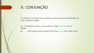 9. CONJUNÇÃO
É a palavra que liga duas orações ou dois termos semelhantes de
uma mesma oração.
Ex: O mascate juntou a mercadoria e fugiu quando viu os
fiscais.
🠶 Meu amigo tinha aquele jeito fraco, mas era muito forte.
 