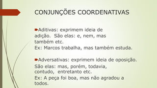 CONJUNÇÕES COORDENATIVAS
🠶Aditivas: exprimem ideia de
adição. São elas: e, nem, mas
também etc.
Ex: Marcos trabalha, mas também estuda.
🠶Adversativas: exprimem ideia de oposição.
São elas: mas, porém, todavia,
contudo, entretanto etc.
Ex: A peça foi boa, mas não agradou a
todos.
 