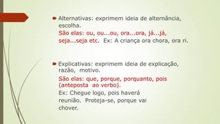 🠶 Alternativas: exprimem ideia de alternância,
escolha.
São elas: ou, ou...ou, ora...ora, já...já,
seja...seja etc. Ex: A criança ora chora, ora ri.
🠶 Explicativas: exprimem ideia de explicação,
razão, motivo.
São elas: que, porque, porquanto, pois
(anteposta ao verbo).
Ex: Chegue logo, pois haverá
reunião. Proteja-se, porque vai
chover.
 