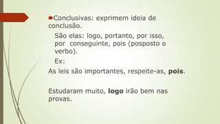 🠶Conclusivas: exprimem ideia de
conclusão.
São elas: logo, portanto, por isso,
por conseguinte, pois (posposto o
verbo).
Ex:
As leis são importantes, respeite-as, pois.
Estudaram muito, logo irão bem nas
provas.
 