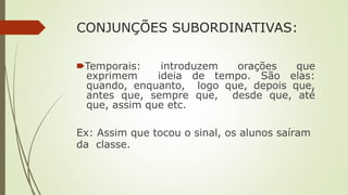 CONJUNÇÕES SUBORDINATIVAS:
🠶Temporais: introduzem orações que
exprimem ideia de tempo. São elas:
quando, enquanto, logo que, depois que,
antes que, sempre que, desde que, até
que, assim que etc.
Ex: Assim que tocou o sinal, os alunos saíram
da classe.
 